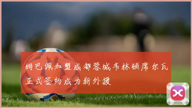 姆巴佩加盟成都蓉城韦林顿席尔瓦正式签约成为新外援