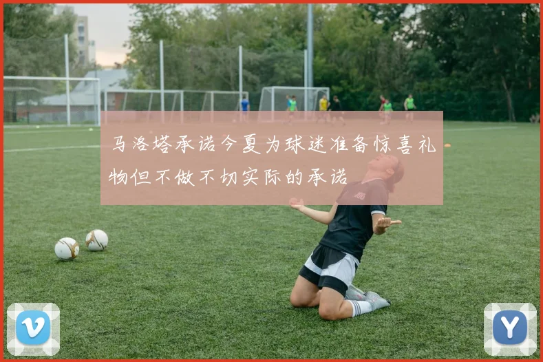 马洛塔承诺今夏为球迷准备惊喜礼物但不做不切实际的承诺