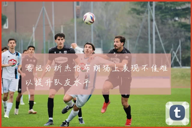 名记分析杰伦布朗场上表现不佳难以提升队友水平