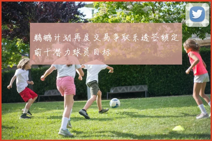 鹈鹕计划再度交易争取乐透签锁定前十潜力球员目标