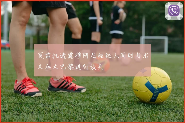 莫雷托透露穆阿尼经纪人同时与尤文和大巴黎进行谈判