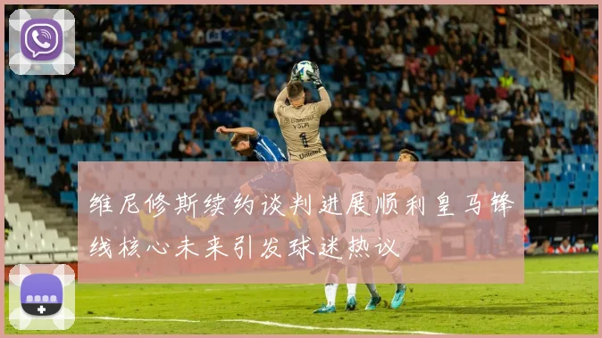维尼修斯续约谈判进展顺利皇马锋线核心未来引发球迷热议