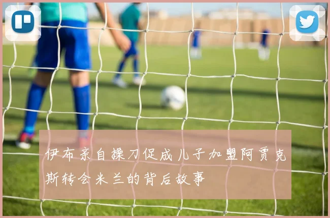 伊布亲自操刀促成儿子加盟阿贾克斯转会米兰的背后故事