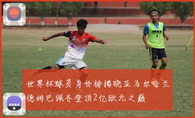 世界杯球员身价榜揭晓亚马尔哈兰德姆巴佩齐登顶2亿欧元之巅