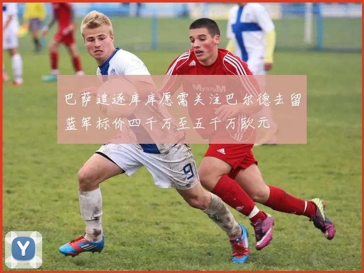 巴萨追逐库库愿需关注巴尔德去留蓝军标价四千万至五千万欧元