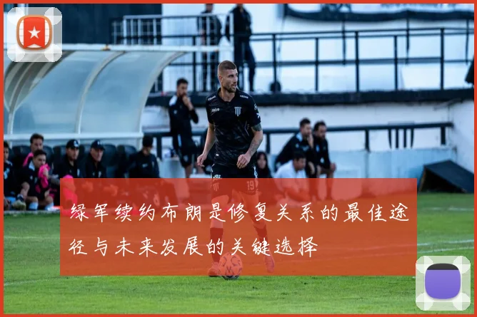 绿军续约布朗是修复关系的最佳途径与未来发展的关键选择
