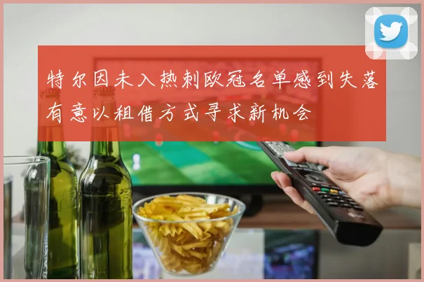 特尔因未入热刺欧冠名单感到失落有意以租借方式寻求新机会