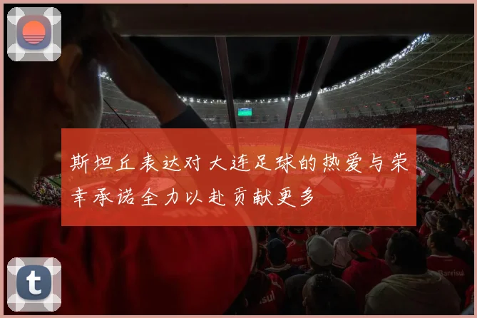 斯坦丘表达对大连足球的热爱与荣幸承诺全力以赴贡献更多