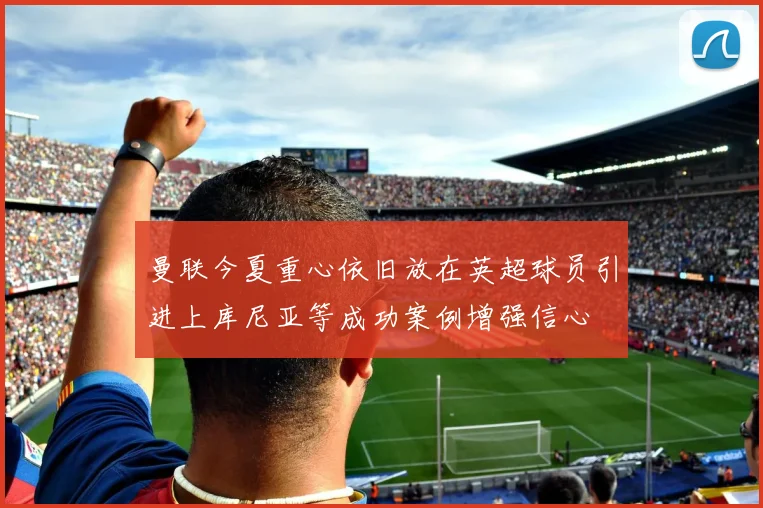 曼联今夏重心依旧放在英超球员引进上库尼亚等成功案例增强信心