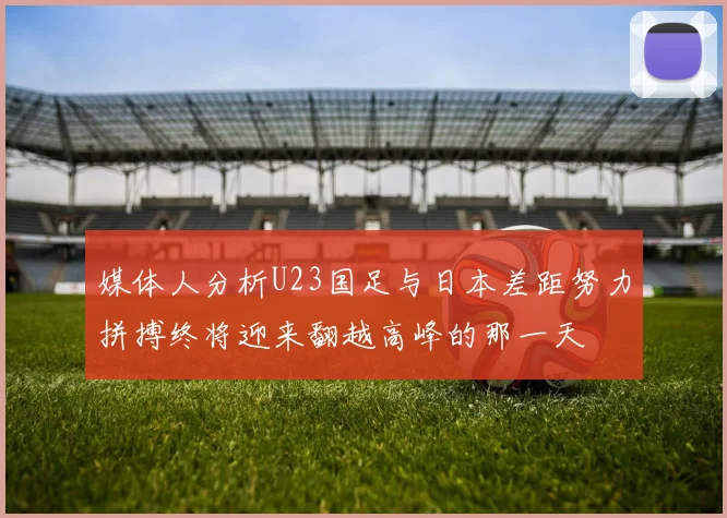 媒体人分析U23国足与日本差距努力拼搏终将迎来翻越高峰的那一天