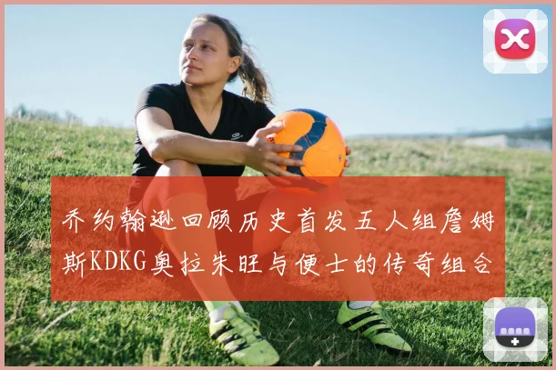 乔约翰逊回顾历史首发五人组詹姆斯KDKG奥拉朱旺与便士的传奇组合