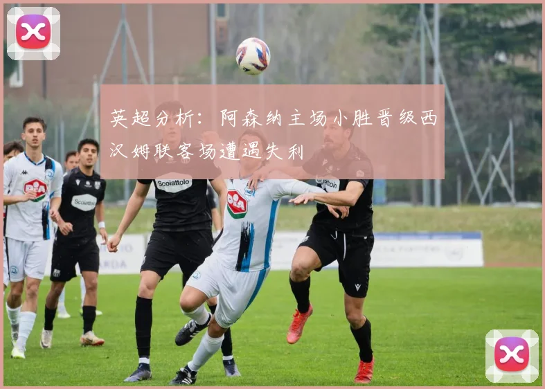 英超分析：阿森纳主场小胜晋级西汉姆联客场遭遇失利