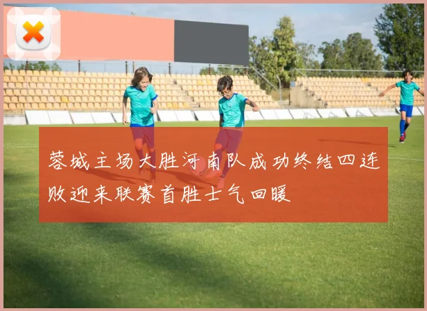 蓉城主场大胜河南队成功终结四连败迎来联赛首胜士气回暖