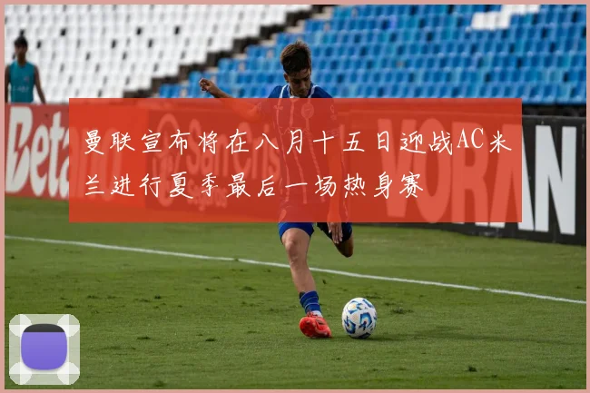 曼联宣布将在八月十五日迎战AC米兰进行夏季最后一场热身赛