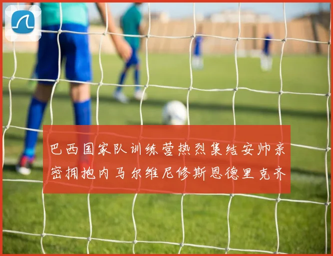 巴西国家队训练营热烈集结安帅亲密拥抱内马尔维尼修斯恩德里克齐亮相