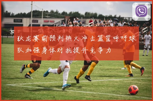 狄龙赛前预判热火冲击篮筐呼吁球队加强身体对抗提升竞争力