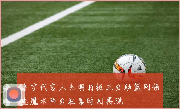 李宁代言人杰明打板三分助篮网领先魔术两分狂喜时刻再现