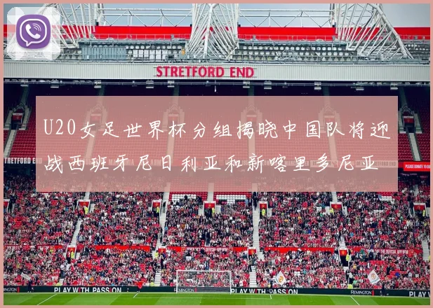 U20女足世界杯分组揭晓中国队将迎战西班牙尼日利亚和新喀里多尼亚