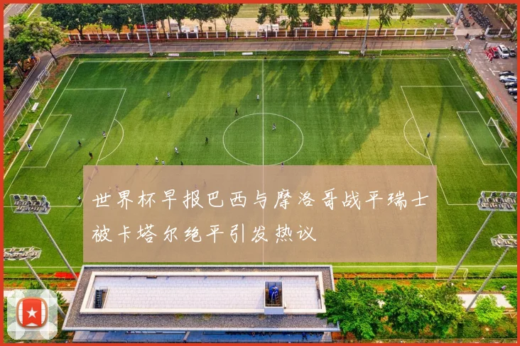 世界杯早报巴西与摩洛哥战平瑞士被卡塔尔绝平引发热议