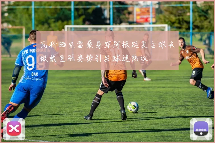 瓦科晒克雷桑身穿阿根廷复古球衣做戴皇冠姿势引发球迷热议