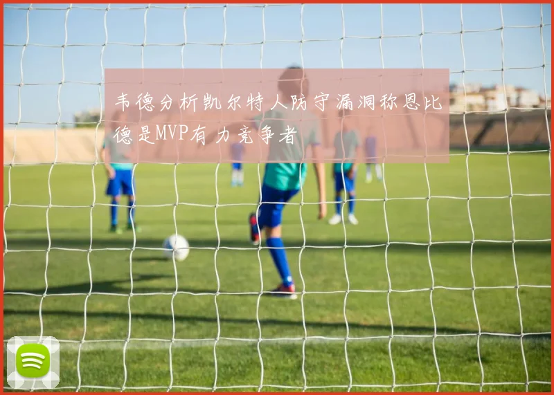 韦德分析凯尔特人防守漏洞称恩比德是MVP有力竞争者