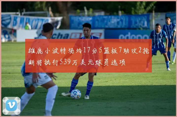 雄鹿小波特场均17分5篮板7助攻2抢断将执行539万美元球员选项