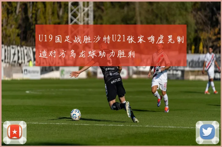 U19国足战胜沙特U21张家鸣虚晃制造对方乌龙球助力胜利