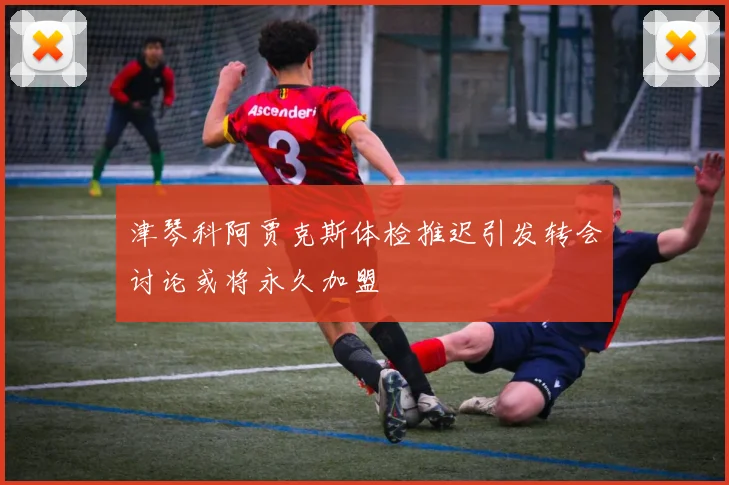 津琴科阿贾克斯体检推迟引发转会讨论或将永久加盟