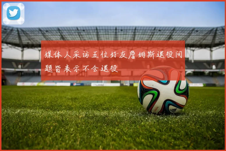 媒体人采访五位好友詹姆斯退役问题皆表示不会退役