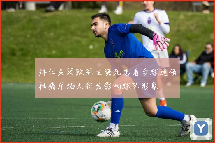 拜仁关闭欧冠主场死忠看台球迷领袖痛斥焰火行为影响球队形象